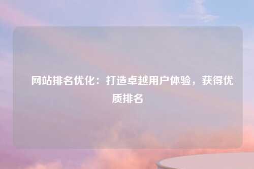 ​网站排名优化：打造卓越用户体验，获得优质排名