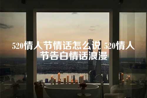 520情人节情话怎么说 520情人节告白情话浪漫-第1张图片-温柔治愈励志文案网